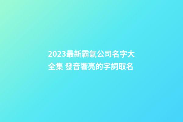 2023最新霸氣公司名字大全集 發音響亮的字詞取名-第1張-公司起名-玄機派